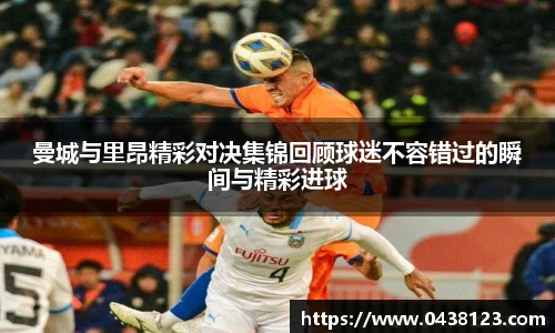 曼城与里昂精彩对决集锦回顾球迷不容错过的瞬间与精彩进球